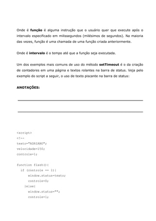 Onde é função é alguma instrução que o usuário quer que execute após o
intervalo especificado em milissegundos (milésimos de segundos). Na maioria
das vezes, função é uma chamada de uma função criada anteriormente.


Onde é intervalo é o tempo até que a função seja executada.


Um dos exemplos mais comuns de uso do método setTimeout é o da criação
de contadores em uma página e textos rolantes na barra de status. Veja pelo
exemplo do script a seguir, o uso de texto piscante na barra de status:


ANOTAÇÕES:


________________________________________________________


________________________________________________________




<script>
<!--
texto="ADRIANO";
velocidade=150;
controle=1;


function flash(){
  if (controle == 1){
         window.status=texto;
         controle=0;
       }else{
         window.status="";
         controle=1;
 
