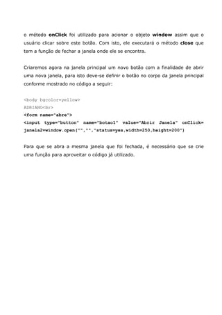 o método onClick foi utilizado para acionar o objeto window assim que o
usuário clicar sobre este botão. Com isto, ele executará o método close que
tem a função de fechar a janela onde ele se encontra.


Criaremos agora na janela principal um novo botão com a finalidade de abrir
uma nova janela, para isto deve-se definir o botão no corpo da janela principal
conforme mostrado no código a seguir:


<body bgcolor=yellow>
ADRIANO<br>
<form name="abre">
<input type="button" name="botao1" value="Abrir Janela" onClick=
janela2=window.open("","","status=yes,width=250,height=200")


Para que se abra a mesma janela que foi fechada, é necessário que se crie
uma função para aproveitar o código já utilizado.
 