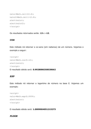valor=Math.ceil(12.6);
valor2=Math.ceil(-12.6);
alert(valor);
alert(valor2);
</script>


Os resultados retornados serão: 13 e –12.


COS


Este método irá retornar o co-seno (em radianos) de um número. Vejamos o
exemplo a seguir:


<script>
valor=Math.cos(0.12);
alert(valor);
</script>
O resultado obtido será: 0.9928086358538662


EXP


Este método irá retornar o logaritmo do número na base E. Vejamos um
exemplo:


<script>
valor=Math.exp(0.0009);
alert(valor);
</script>


O resultado obtido será: 1.0009004051215273


FLOOR
 