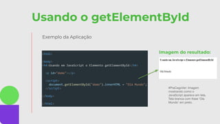 Usando o getElementById
Exemplo da Aplicação
<html>
<body>
<h4>Usando em JavaScript o Elemento getElementById</h4>
<p id="demo"></p>
<script>
document.getElementById("demo").innerHTML = "Olá Mundo";
</script>
</body>
</html>
#PraCegoVer: Imagem
mostrando como o
JavaScript aparece em tela.
Tela branca com frase ‘Ola
Mundo’ em preto.
Imagem do resultado:
 