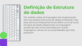 Deﬁnição de Estrutura
de dados
Por padrão, todas as linguagens de programação,
têm sua própria estrutura de dados embutida, mas
essa estrutura frequentemente difere uma da outra.
Os tipos de dados disponíveis na linguagem
JavaScript são muito parecidos em outras
linguagens, vamos ver as propriedades que elas
possuem.
 