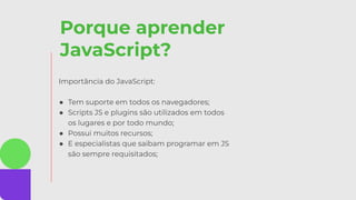 Porque aprender
JavaScript?
Importância do JavaScript:
● Tem suporte em todos os navegadores;
● Scripts JS e plugins são utilizados em todos
os lugares e por todo mundo;
● Possui muitos recursos;
● E especialistas que saibam programar em JS
são sempre requisitados;
 