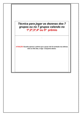 Técnica para jogar as dezenas dos 7
grupos ou no 7 grupos valendo no
1º,2º,3º,4º ou 5º prêmio
.
ATENÇÃO! Escolha apenas o prêmio que o grupo não foi sorteado nos últimos
dois ou três dias, e siga o esquema abaixo.
 