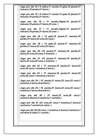 Jogo pro dia 14 ( 9 cobra,11 cavalo,13 galo,15 jacaré,17
macaco,19 pavão,21 touro )
Jogo pro dia 15 ( 9 cobra,11 cavalo,13 galo,15 jacaré,17
macaco,19 pavão,21 touro )
Jogo pro dia 16 ( 11 cavalo,13gato,15 jacaré,17
macaco,19 pavão,21 touro,23 urso )
Jogo pro dia 17 ( 11 cavalo,13gato,15 jacaré,17
macaco,19 pavão,21 touro,23 urso )
Jogo pro dia 18 ( 13 galo,15 jacaré,17 macaco,19
pavão,21 touro,23 urso,25 vaca )
Jogo pro dia 19 ( 13 galo,15 jacaré,17 macaco,19
pavão,21 touro,23 urso,25 vaca )
Jogo pro dia 20 (15 jacaré,17 macaco,19 pavão,21
touro,23 urso,25 vaca,1 avestruz )
Jogo pro dia 21 (15 jacaré,17 macaco,19 pavão,21
touro,23 urso,25 vaca,1 avestruz )
Jogo pro dia 22 ( 17 macaco,19 pavão,21 touro,23
urso,25 vaca,1 avestruz,3 burro )
Jogo pro dia 23 ( 17 macaco,19 pavão,21 touro,23
urso,25 vaca,1 avestruz,3 burro )
Jogo pro dia 24 ( 19 pavão,21 touro,23 urso,25 vaca,1
avestruz,3 burro,5cachorro )
Jogo pro dia 25 ( 19 pavão,21 touro,23 urso,25 vaca,1
avestruz,3 burro,5cachorro )
Jogo pro dia 26 ( 21 touro,23 urso,25 vaca,1
avestruz,3burro,5 cachorro,7 carneiro )
Jogo pro dia 27 (23 urso,25 vaca,1 avestruz,3 burro,5
cachorro,7 carneiro,9 cobra )
Jogo pro dia 28 (25 vaca ,1 avestruz,3 burro,5 cachorro,7
carneiro,9 cobra,11 cavalo )
 