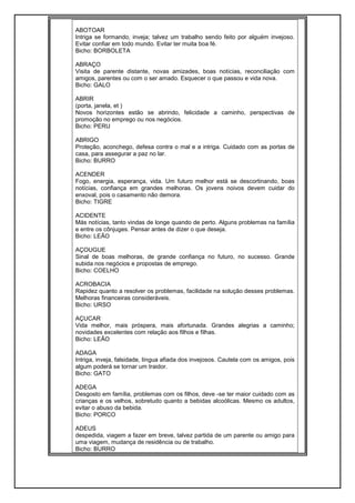 ABOTOAR
Intriga se formando, inveja; talvez um trabalho sendo feito por alguém invejoso.
Evitar confiar em todo mundo. Evitar ter muita boa fé.
Bicho: BORBOLETA
ABRAÇO
Visita de parente distante, novas amizades, boas notícias, reconciliação com
amigos, parentes ou com o ser amado. Esquecer o que passou e vida nova.
Bicho: GALO
ABRIR
(porta, janela, et )
Novos horizontes estão se abrindo, felicidade a caminho, perspectivas de
promoção no emprego ou nos negócios.
Bicho: PERU
ABRIGO
Proteção, aconchego, defesa contra o mal e a intriga. Cuidado com as portas de
casa, para assegurar a paz no lar.
Bicho: BURRO
ACENDER
Fogo, energia, esperança, vida. Um futuro melhor está se descortinando, boas
notícias, confiança em grandes melhoras. Os jovens noivos devem cuidar do
enxoval, pois o casamento não demora.
Bicho: TIGRE
ACIDENTE
Más notícias, tanto vindas de longe quando de perto. Alguns problemas na família
e entre os cônjuges. Pensar antes de dizer o que deseja.
Bicho: LEÃO
AÇOUGUE
Sinal de boas melhoras, de grande confiança no futuro, no sucesso. Grande
subida nos negócios e propostas de emprego.
Bicho: COELHO
ACROBACIA
Rapidez quanto a resolver os problemas, facilidade na solução desses problemas.
Melhoras financeiras consideráveis.
Bicho: URSO
AÇUCAR
Vida melhor, mais próspera, mais afortunada. Grandes alegrias a caminho;
novidades excelentes com relação aos filhos e filhas.
Bicho: LEÃO
ADAGA
Intriga, inveja, falsidade, língua afiada dos invejosos. Cautela com os amigos, pois
algum poderá se tornar um traidor.
Bicho: GATO
ADEGA
Desgosto em família, problemas com os filhos, deve -se ter maior cuidado com as
crianças e os velhos, sobretudo quanto a bebidas alcoólicas. Mesmo os adultos,
evitar o abuso da bebida.
Bicho: PORCO
ADEUS
despedida, viagem a fazer em breve, talvez partida de um parente ou amigo para
uma viagem, mudança de residência ou de trabalho.
Bicho: BURRO
 