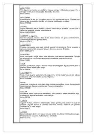 ADULTERIO
Ver alguém conhecido em adultério: tristeza, intriga, infelicidade conjugal. Ver o
cônjuge em adultério: separação, discussão, desunião.
Bicho: URSO
ADVOGADO
Possibilidade de ver um, consultar -se com um, problemas com u Cautela com
documentos, importantes ou não, em especial escrituras e certidões.
Bicho: PORCO
AGONIA
Algum sofrimento por vir, tristeza, cuidado com crianças e velhos. Cautela com o
abuso de remédios, tônicos, vitaminas e et
Bicho: CACHORRO
AGRADAR (a alguém)
Grandes alegrias, dentro e fora do lar, boas notícias em geral, contentamento,
comemoração de uma grande vitória.
Bicho: CAVALO
AGRADECER
Pessoa interessada e/ou grata poderá resolver um problema. Nova amizade a
caminho, sincera. Não esquecer a quem devemos favores. Gratidão.
Bicho: ELEFANTE
AGRESSÃO
Briga, discussão, intriga, talvez uma desunião, mas sempre passageira. Cautela
ao relacionar -se com amigos e parentes, para evitar desentendimentos.
Bicho: VACA
AGUA
Limpeza, purificação, corpo e espírito sendo descarregados. Água corrente: todo o
mal está sendo levado para longe.
Bicho: ÁGUIA
AGUARDENTE
Festa, muita alegria, contentamento. Alguém na família muito feliz, devido a boas
notícias no amor, no trabalho ou nos negócios.
Bicho: COBRA
AGUIA
Alguém de longe ou de perto trará boas notícias, proteção e forças divinas diante
dos problemas. Esperança e energia. Pensamento positivo.
Bicho: URSO
AGULHA
Problemas sendo costurados (resolvidos), dificuldades a serem resolvidas logo.
Cautela com agulhas e alfinetes com crianças.
Bicho: PERU
AJUDAR
Alguém de fora, sincero e interessado, estará pronto para auxiliar no que for
possível. Alguém de fora a caminho com boas notícias. Visita de um parente
distante que só trará alegria.
Bicho: GATO
ALCOVA
Casamento para dentro em breve, noivado també Adultério, infidelidade conjugal.
Para os recém -casados, muita alegria e felicidade.
Bicho: GALO
 