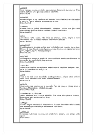 ALEIJÀO
Sorte no jogo, na vida, em todos os problemas. Casamento duradouro e filhos
sadios, perfeitos. Uma gravidez desejável a caminho.
Bicho: TIGRE
ALFINETE
prosperidade no lar, no trabalho e nos negócios. Uma boa promoção no emprego
a caminho. Para os solteiros, um novo amor, sincero.
Bicho: PAVÃO
ALFORJE
Cuidado com os gastos desnecessários, supérfluos. Poupar hoje para uma
eventualidade amanhã. Guardar o dinheiro para um futuro melhor.
Bicho: CAMELO
ALGA
Alimentação farta, saúde, vida. Para as crianças, saúde, alegria e bom
crescimento. Para os idosos: melhoras consideráveis e saúde.
Bicho: JACARÉ
ALGARISMO
Possibilidades de grandes ganhos, seja no trabalho, nos negócios ou no jogo.
Dinheiro à vista. Quanto mais algarismos, mais dinheiro, em especial se forem
pares, ímpares, alguma tristeza passageira.
Bicho: VEADO
ALGEMAS
Um casamento apenas de aparência, de conveniência; alguém quer libertar-se de
uma união. Um possível divórcio a caminho.
Bicho: CARNEIRO
ALGODÃO
Sonho muito propício, pois algodão é pureza, limpeza. Felicidade e alegria à vista,
no lar, no casamento e nos negócios.
Bicho: ÀGUIA
ALHO
Todo o mal está sendo espantado, levado para longe. Amigos falsos também
estão sendo afastados. Bons fluidos para toda a família.
Bicho: VACA
ALIANÇA
Casamento mais próximo que o esperado. Para os noivos e noivas, amor e
felicidade, filhos sadios e felicidade conjugal.
Bicho: AVESTRUZ
ALINHAMENTOS EM GERAL
Sonho excelente, sob todos os aspectos. Boa saúde, cura para as doenças,
longevidade, alegrias dentro e fora do lar.
Bicho: VEADO
ALMOÇO
Saúde e alegria, mas deve -se ter moderação no comer e no beber. Maior cuidado
com a alimentação das crianças e dos idosos. Vida melhor.
Bicho: BURRO
ALMÍSCAR
Surpresas muito boas no amor, ser amado fiel e sincero, bons amigos virão
ajudar.
Bicho: URSO
 
