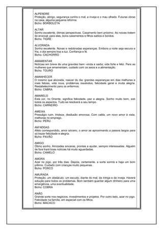 ALPENDRE
Proteção, abrigo, segurança contra o mal, a inveja e o mau olhado. Futuras obras
na casa, alguma pequena reforma.
Bicho: BORBOLETA
ALTAR
Sonho excelente, ótimas perspectivas. Casamento bem próximo. As noivas tratem
do enxoval; para elas, bons casamentos e filhos sadios e bonitos.
Bicho: TIGRE
ALVORADA
Sonho excelente. Novas e redobradas esperanças. Embora a noite seja escura e
fria, o dia sempre traz a luz. Confiança e fé.
Bicho: CACHORRO
AMAMENTAR
Notícias em breve de uma gravidez bem -vinda e sadia; vida forte e feliz. Para as
mulheres que amamentam, cuidado com os seios e a alimentação.
Bicho: TOURO
AMANHECER
O mesmo que alvorada, nascer do dia: grandes esperanças em dias melhores e
mais felizes, vida nova, problemas resolvidos, felicidade geral e muita alegria.
Restabelecimento para os enfermos.
Bicho: CABRA
AMARELO
Esta cor, no Oriente, significa felicidade, paz e alegria. Sonho muito bom, sob
todos os aspectos. Tudo se resolverá a seu tempo.
Bicho: CARNEIRO
AMEIXA
Presságio ruim, tristeza, desilusão amorosa. Com calda, um novo amor à vista,
melhoras no emprego.
Bicho: PERU
AM NDOAS
Afeto correspondido, amor sincero, o amor se aproximando a passos largos para
só trazer felicidade e alegria.
Bicho: PAVÃO
AMIGO
Ótimo sonho. Amizades sinceras, prontas a ajudar, sempre interessadas. Alguém
de fora trará boas notícias há muito aguardadas.
Bicho: CAMELO
AMORA
Azar no jogo, por três dias. Depois, certamente, a sorte sorrirá e haja um bom
prêmio. Cuidado com crianças muito pequenas.
Bicho: PORCO
AMURADA
Proteção, um obstáculo, um escudo, diante do mal, da intriga e da inveja. Haverá
solução para todos os problemas. Bom também guardar algum dinheiro para uma
emergência, uma eventualidade.
Bicho: COBRA
ANÃO
Grande sorte nos negócios, investimentos e projetos. Por outro lado, azar no jogo.
Felicidade na família, em especial com os filhos.
Bicho: MACACO
 