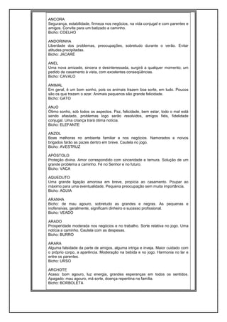 ANCORA
Segurança, estabilidade, firmeza nos negócios, na vida conjugal e com parentes e
amigos. Convite para um batizado a caminho.
Bicho: COELHO
ANDORINHA
Liberdade dos problemas, preocupações, sobretudo durante o verão. Evitar
atitudes precipitadas.
Bicho: JACARÉ
ANEL
Uma nova amizade, sincera e desinteressada, surgirá a qualquer momento; um
pedido de casamento à vista, com excelentes conseqüências.
Bicho: CAVALO
ANIMAL
Em geral, é um bom sonho, pois os animais trazem boa sorte, em tudo. Poucos
são os que trazem o azar. Animais pequenos são grande felicidade.
Bicho: GATO
ANJO
Ótimo sonho, sob todos os aspectos. Paz, felicidade, bem estar, todo o mal está
sendo afastado, problemas logo serão resolvidos, amigos fiéis, fidelidade
conjugal. Uma criança trará ótima notícia.
Bicho: ELEFANTE
ANZOL
Boas melhoras no ambiente familiar e nos negócios. Namorados e noivos
brigados farão as pazes dentro em breve. Cautela no jogo.
Bicho: AVESTRUZ
APÓSTOLO
Proteção divina. Amor correspondido com sinceridade e ternura. Solução de um
grande problema a caminho. Fé no Senhor e no futuro.
Bicho: VACA
AQUEDUTO
Uma grande ligação amorosa em breve, propícia ao casamento. Poupar ao
máximo para uma eventualidade. Pequena preocupação sem muita importância.
Bicho: AGUIA
ARANHA
Bicho: de mau agouro, sobretudo as grandes e negras. As pequenas e
inofensivas, geralmente, significam dinheiro e sucesso profissional.
Bicho: VEADO
ARADO
Prosperidade moderada nos negócios e no trabalho. Sorte relativa no jogo. Uma
notícia a caminho. Cautela com as despesas.
Bicho: BURRO
ARARA
Alguma falsidade da parte de amigos, alguma intriga e inveja. Maior cuidado com
o próprio corpo, a aparência. Moderação na bebida e no jogo. Harmonia no lar e
entre os parentes.
Bicho: URSO
ARCHOTE
Aceso: bom agouro, luz energia, grandes esperanças em todos os sentidos.
Apagado: mau agouro, má sorte, doença repentina na família.
Bicho: BORBOLETA
 