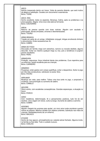 ARCO
Notícia inesperada dentro em breve. Visita de parente distante, que será motivo
de alegria e satisfação. Cautela com documento e assinaturas.
Bicho: TIGRE
ARCO -ÍRIS
Sonho excelente, todos os aspectos. Bonança, Calma, após os problemas e as
preocupações. Alegria. Uma nova vida está se formando.
Bicho: CACHORRO
AREIA
Retorno de pessoa querida com boas noticias. Alguém com saudade e
preocupado. Novas amizades, sinceras e desinteressadas.
Bicho: TOURO
ARMA BRANCA
Traição por parte de um amigo, infidelidade conjugal, intrigas envolvendo dinheiro
e documentos. Evitar excessiva boa -fé.
Bicho: CABRA
ARMA DE FOGO
Discussão em família, briga com estranhos, namoro ou noivado desfeito, alguma
desunião. Evitar ao máximo qualquer briga ou rixa, pois a tendência é surgirem
graves resultados.
Bicho: PERU
ARMADURA
Proteção, segurança, força imbatível diante dos problemas. Cura repentina para
os enfermos, saúde excelente para as crianças.
Bicho: CARNEIRO
ARMÁRIO
Poupança, evitar gastos com coisas supérfluas, evitar o desperdício. Sorte no jogo
por três dias consecutivos, sobretudo na sexta -feira.
Bicho: PAVÃO
ARRUMAR
Mudança em vista, para melhor. Talvez uma boa sorte no jogo, o propiciará a
mudança. Uma promoção ou aumento de salário.
Bicho: CAMELO
ARVORE
Ótimo sonho, com excelentes conseqüências. Grandes esperanças, a situação no
futuro.
Bicho: PORCO
ASNO
Com insistência, determinação, fé e pensamentos positivos, tudo há de ser
resolver. Uma viagem em breve, curta ou longa. Aumento de salário a caminho.
Bicho: COBRA
ASSOBIO
Alguém chegará de surpresa para ajudar; um novo amor pode acontecer quando
menos se esperar. Máxima cautela com objetos cortantes, sobretudo nas mãos de
crianças. Restabelecimento de um enfermo.
Bicho: MACACO
ATAÚDE
Sonho de mau agouro, principalmente se o ataúde estiver fechado. Alguma morte,
na família ou fora dela. Todo o cuidado é pouco.
Bicho: COELHO
 