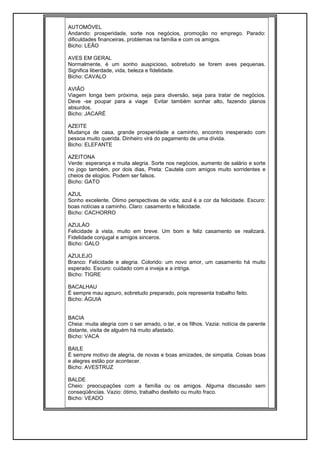 AUTOMÓVEL
Andando: prosperidade, sorte nos negócios, promoção no emprego. Parado:
dificuldades financeiras, problemas na família e com os amigos.
Bicho: LEÃO
AVES EM GERAL
Normalmente, é um sonho auspicioso, sobretudo se forem aves pequenas.
Significa liberdade, vida, beleza e fidelidade.
Bicho: CAVALO
AVIÃO
Viagem longa bem próxima, seja para diversão, seja para tratar de negócios.
Deve -se poupar para a viage Evitar também sonhar alto, fazendo planos
absurdos.
Bicho: JACARÉ
AZEITE
Mudança de casa, grande prosperidade a caminho, encontro inesperado com
pessoa muito querida. Dinheiro virá do pagamento de uma dívida.
Bicho: ELEFANTE
AZEITONA
Verde: esperança e muita alegria. Sorte nos negócios, aumento de salário e sorte
no jogo também, por dois dias, Preta: Cautela com amigos muito sorridentes e
cheios de elogios. Podem ser falsos.
Bicho: GATO
AZUL
Sonho excelente. Ótimo perspectivas de vida; azul é a cor da felicidade. Escuro:
boas notícias a caminho. Claro: casamento e felicidade.
Bicho: CACHORRO
AZULÀO
Felicidade à vista, muito em breve. Um bom e feliz casamento se realizará.
Fidelidade conjugal e amigos sinceros.
Bicho: GALO
AZULEJO
Branco: Felicidade e alegria. Colorido: um novo amor, um casamento há muito
esperado. Escuro: cuidado com a inveja e a intriga.
Bicho: TIGRE
BACALHAU
É sempre mau agouro, sobretudo preparado, pois representa trabalho feito.
Bicho: ÁGUIA
BACIA
Cheia: muita alegria com o ser amado, o lar, e os filhos. Vazia: notícia de parente
distante, visita de alguém há muito afastado.
Bicho: VACA
BAILE
É sempre motivo de alegria, de novas e boas amizades, de simpatia. Coisas boas
e alegres estão por acontecer.
Bicho: AVESTRUZ
BALDE
Cheio: preocupações com a família ou os amigos. Alguma discussão sem
conseqüências. Vazio: ótimo, trabalho desfeito ou muito fraco.
Bicho: VEADO
 