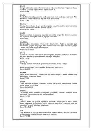 BALEIA
Energia redobradas para enfrentar a luta da vida, os problemas. Força e confiança
no futuro. Esquecer o pessimismo e pensar com fé.
Bicho: BURRO
BALSA
A solução para cada problema será encontrada mais cedo ou mais tarde. Não
desanimar nunca. Vida é luta. Alguém muito apaixonado.
Bicho: TIGRE
BANANA
Ameaça de revelação de um grande segredo, o que trará sérios aborrecimentos.
Banana descascada: trabalho desfeito e inútil.
Bicho: BORBOLETA
BANCO
De praça: notícia alvissareira, encontro com velho amigo. De dinheiro: sucesso
nos negócios, promoção, sorte no jogo por cinco dias.
Bicho: URSO
BANDEIRA
Complicações financeiras, envolvendo documentos. Todo o cuidado com
documentos, papéis de justiça. Não assinar nada sem antes ler com cuidado.
Cautela com falsos amigos e advogados.
Bicho: CACHORRO
BANHO
O corpo e o espírito estão sendo descarregados, limpeza, purificação. O mesmo
que água corrente, que representa a descarga, a limpeza.
Bicho: TOURO
BARALHO
Fechado: tristeza, infelicidade, problemas a caminho, inveja e intriga
Aberto: sorte no jogo e nos negócios. Amigo fiel e preocupado.
Bicho: CABRA
BARATA
Não é muito bom sinal. Cuidado com os falsos amigos. Cautela também com
documentos, crianças e velhos.
Bicho: PERU
BARBA
Loura: felicidade e alegria a caminho. Branca: paz e muita tranqüilidade. Escura:
intriga, inveja, olho grande.
Bicho: CARNEIRO
BASTÃO
Os inimigos serão agredidos (castigados, justiçados) com ele. Proteção divina,
segurança. Evitar preocupações desnecessárias.
Bicho: PAVÃO
BAÚ
Fechado: existe um grande segredo a esconder; poupar para o futuro, evitar
gastos supérfluos. Aberto: ótimo sonho, melhoras financeiras a caminho, sorte nos
negócios e no jogo, felicidade para todos.
Bicho: CAMELO
BEB
Tudo referente ás crianças só pode significar pureza, beleza e alegria. Felicidade,
novos amores, novas amizades, talvez uma gravidez.
Bicho: PORCO
 