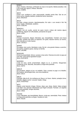 BEBER
Água: limpeza, descarga, purificação do corpo e do espírito. Bebida alcoólica: não
é de muito bom agouro, tristeza, desunião.
Bicho: COBRA
BECO
Entrar num: problema à vista, preocupação, trabalho sendo feito. Sair de um:
ótimo sonho, trabalho desfeito, problemas sendo resolvidos.
Bicho: MACACO
BEIJO
Na testa: amigos sinceros, desinteressados. No rosto: o ser amado é fiel. Na
boca: traição, infidelidade, adultério.
Bicho: COELHO
BENGALA
Alguém virá em auxilio, servirá de apoio moral e talvez até resolva alguns
problemas. Alguém em dificuldades, precisando de ajuda.
Bicho: LEÃO
BERÇO
Criança novamente. Alegria, felicidade, paz, tranqüilidade. Também uma futura
gravidez, perfeita sob todos os aspectos. Em geral, nascerá menina; se menino,
terá vida plena e muita riqueza.
Bicho: CAVALO
BERRO
De alegria: bom sonho, felicidade à vista. De dor: uma grande tristeza a caminho.
De agonia: problema grave, doença na família.
Bicho: JACARÉ
BESOURO
Sinal de prosperidade, fartura, sucesso e boa sorte. Chances de sorte no jogo por
dois dias. Uma notícia agradável surgirá.
Bicho: ELEFANTE
BEZERRO
Junto da vaca, sendo amamentado: alegria no ar, a caminho. Desgarrado:
problemas no lar, desunião, discussão ou briga entre parentes.
Bicho: GATO
BIBELÔ
De porcelana: alegria no lar e no trabalho. Vidro: sucesso no jogo e no trabalho.
De madeira: alimentação farta, uma nova residência.
Bicho: GALO
BIBLIA
Fechada: falta de fé, de confiança em Deus e no futuro. Aberta: proteção divina.
Simples: alegria e amor. Luxuosa: traição, intriga.
Bicho: AVESTRUZ
BICO
Alguém anda fazendo intrigas, fofocas, disse -que -disse. Aberto: falsos amigos
que falam mal, pessoas interesseiras que fingem amizade. Fechado: um segredo
há muito guardado, amigos discretos.
Bicho: VACA
BIGODE
Louro: felicidade, paz tranqüilidade. Branco: muita paz, serenidade. Preto: tristeza
e intriga entre parentes e amigos. Cautela em tudo.
Bicho: ÁGUIA
 