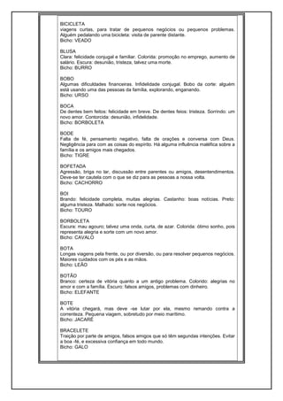 BICICLETA
viagens curtas, para tratar de pequenos negócios ou pequenos problemas.
Alguém pedalando uma bicicleta: visita de parente distante.
Bicho: VEADO
BLUSA
Clara: felicidade conjugal e familiar. Colorida: promoção no emprego, aumento de
salário. Escura: desunião, tristeza, talvez uma morte.
Bicho: BURRO
BOBO
Algumas dificuldades financeiras. Infidelidade conjugal. Bobo da corte: alguém
está usando uma das pessoas da família, explorando, enganando.
Bicho: URSO
BOCA
De dentes bem feitos: felicidade em breve. De dentes feios: tristeza. Sorrindo: um
novo amor. Contorcida: desunião, infidelidade.
Bicho: BORBOLETA
BODE
Falta de fé, pensamento negativo, falta de orações e conversa com Deus.
Negligência para com as coisas do espírito. Há alguma influência maléfica sobre a
família e os amigos mais chegados.
Bicho: TIGRE
BOFETADA
Agressão, briga no lar, discussão entre parentes ou amigos, desentendimentos.
Deve-se ter cautela com o que se diz para as pessoas a nossa volta.
Bicho: CACHORRO
BOI
Brando: felicidade completa, muitas alegrias. Castanho: boas notícias. Preto:
alguma tristeza. Malhado: sorte nos negócios.
Bicho: TOURO
BORBOLETA
Escura: mau agouro; talvez uma onda, curta, de azar. Colorida: ótimo sonho, pois
representa alegria e sorte com um novo amor.
Bicho: CAVALO
BOTA
Longas viagens pela frente, ou por diversão, ou para resolver pequenos negócios.
Maiores cuidados com os pés e as mãos.
Bicho: LEÃO
BOTÃO
Branco: certeza de vitória quanto a um antigo problema. Colorido: alegrias no
amor e com a família. Escuro: falsos amigos, problemas com dinheiro.
Bicho: ELEFANTE
BOTE
A vitória chegará, mas deve -se lutar por ela, mesmo remando contra a
correnteza. Pequena viagem, sobretudo por meio marítimo.
Bicho: JACARÉ
BRACELETE
Traição por parte de amigos, falsos amigos que só têm segundas intenções. Evitar
a boa -fé, e excessiva confiança em todo mundo.
Bicho: GALO
 