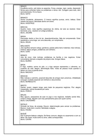 BRAÇO
Excelente sonho, sob todos os aspectos. Força, energia, vigor, saúde, disposição
férrea para enfrentar todos os problemas e vence -los. Coragem para tudo, sem
esmorecimento. Fé no futuro.
Bicho: GATO
BRANCO
Sonho excelente, alvissareiro. O branco significa pureza, amor, beleza. Estar
vestido de branco: felicidade dentro em breve.
Bicho: AVESTRUZ
BRECHA
Quanto maior, mais significa esperança de vitória, de tudo se resolver. Estar
fechando uma : resolver um antigo problema.
Bicho: JACARÉ
BRIGA
Discussão dentro e fora do lar, desentendimentos, falta de compreensão. Estar
assistindo a uma briga: ver uma desunião, um rompimento.
Bicho: ÁGUIA
BRILHANTE
Jóia significa sempre cobiça, ganância, paixão pelos bens materiais; más notícias,
tristeza, falsos amigos, problemas com dinheiro.
Bicho: LEÃO
BRINCO
Jóia de novo; más notícias, problemas na família e nos negócios. Evitar
comentários demais a respeito da própria vida. Amigos falsos.
Bicho: BURRO
BROA
É trigo, matéria -prima do pão, e o trigo sempre representou o alimento, os
sustento da vida; alegria, alimentação farta. Visita de pessoa muito querida e
talvez um novo e grande amor.
Bicho: MACACO
BROCHE
Más noticias a caminho, possível desunião de amigos bem próximos, infidelidade
conjugal. Cuidado especial com dinheiro e documentos.
Bicho: BORBOLETA
BROTO
Garota, jovem: viagem longa, para tratar de pequenos negócios. Flor: alegria
inesperada, notícia excelente por carta.
Bicho: PORCO
BRUXA
Mau agouro, perspectiva de azar no jogo e nos negócios, trabalho sendo feito,
inveja e intriga. Alguém com mau pensamento para com quem sonha.
Bicho: CACHORRO
BÚFALO
Símbolo de força, de energia. Escuro: determinação para vencer os problemas.
Branco: muito bom o sonho, felicidade e alegria.
Bicho: PAVÃO
BUQUÉ
Flor é sempre beleza e alegria. De flores comuns: alegria no casamento e com os
filhos. De rosas: muita sorte no amor, afeto correspondido.
Bicho: CAVRA
 