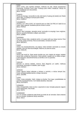 CASA
Ótimo sonho, pois significa proteção, melhoras de vida, ótimas perspectivas
financeiras. Entrando numa casa: mudança para melhor residência. Saindo de
uma: problemas com documentos.
Bicho: PAVÃO
CASACA
Perda de emprego, reviravolta na vida, até mesmo mudança de estado civil. Neste
último item, a mudança é sempre para melhor.
Bicho: CAMELO
CASAMENTO
Assistir a um: ótimo sonho, em especial para as mães com filha em idade de se
casar. Estar casando: excelente para as noivas e noivos.
Bicho: PORCO
CAVALO
Escuro: Bom presságio, elevação social, promoção no emprego, bons negócios.
Branco: somente felicidade e alegria, para todos.
Bicho: COBRA
CEGONHA
Para as futuras mães, excelente sonho, e é quase certo que nasça menina. Para
as noivas, prole numerosa. Para os namorados, noivado em breve.
Bicho: MACACO
CINZA
Vitória nos empreendimentos, nos planos. Indica também namorado ou noivado
desfeito, mas com fácil reconciliação. Reforma na casa em breve.
Bicho: COELHO
COBRA
Sonho não muito bo Estar sendo mordido por uma: traição de amigos, trabalho
sendo feito, problemas financeiros. Cobra grande: cautela com os falsos amigos.
Cobra pequena: desentendimentos na família e com os parentes.
Bicho: LEAO
COELHO
Noivado ou namoro desfeito, divórcio. Esta afagando um coelho: melhoras
financeiras, promoção no trabalho, azar no jogo.
Bicho: CAVALO
CONCHA
Cheia: alguma notícia referente a dinheiro a caminho, e notícia sempre boa.
Vazia: amizade desfeita devido a intriga e terceiros.
Bicho: JACARÉ
COPO
Cheio: novas amizades. Vazio: tristeza na família. Com água: possibilidades de
grandes empreendimentos. Com bebida alcoólica: desunião.
Bicho: ELEFANTE
CORAÇÃO
Afeto correspondido, êxito no amor, casamento à vista. Coração pulsando: alguém
muito apaixonado, mas tímido.
Bicho: GATO
CORREDOR
Ver um corredor: problemas pela frente que terão de ser vencidos. Estar andando
por um corredor: problemas sendo resolvidos.
Bicho: GALO
 