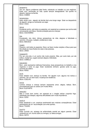 DESERTO
Ver um: alguns problemas pela frente, sobretudo no trabalho ou nos negócios.
Estar num: reviravolta na vida, quase sempre desagradável. Sol quente no
deserto: doença na família.
Bicho: COBRA
DESPEDIDA
estar vendo uma : alguém da família fará uma longa viage Estar se despedindo
de alguém: amigo ou conhecido vai viajar.
Bicho: VACA
DEUS
Excelente sonho, sob todos os aspectos, em especial se a pessoa que sonha está
conversando com Deus. Grande proteção para as crianças.
Bicho: CACHORRO
DIA
Ensolarado, céu claro: ótimas perspectivas de vida, alegrias e felicidade a
caminho. Chuvoso, nublado: problemas à vista.
Bicho: MACACO
DIABO
Péssimo, sob todos os aspectos. Deve -se fazer muitas orações a Deus para que
Ele afaste os maus fluidos da casa e das pessoas.
Bicho: URSO
DIAMANTE
Por ser uma jóia, é um sonho não muito propício. Mas, por outro lado, por ele
brilhar, irradiar luz, sugere sempre alegria e felicidade.
Bicho: CAMELO
DINHEIRO
Bom , pois representa melhoras financeiras, boas perspectivas no trabalho e nos
negócios e sorte no jogo. Estar recebendo dinheiro: grande sorte no jogo,
aumento de salário.
Bicho: PERU
DIVÃ
Estar deitado num: doença na família. Ver alguém num: alguma má notícia a
caminho. Ver um divã vazio: mudança de residência.
Bicho: COELHO
DOCE
Lembra criança e criança sempre representa amor, alegria, beleza. Bom,
principalmente para os casais com muitos filhos.
Bicho: ELEFANTE
DRAGÃO
Não é muito bom sonho, em especial se o dragão estiver cuspindo fogo.
Satisfação dos desejos, algumas dificuldades sem muita importância.
Bicho: LEÃO
DUELO
Estar assistindo a um: aventura sentimental sem maiores conseqüências. Estar
participando de um: reconciliação com ente querido.
Bicho: TOURO
DUETO
Estar ouvindo um: ameaça de enfermidade mental em algum parente. Estar
cantando em um: triunfo sobre os inimigos, ou falsos amigos.
Bicho: GATO
 
