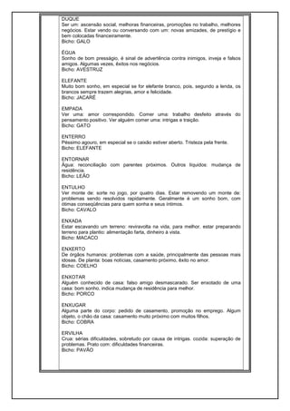 DUQUE
Ser um: ascensão social, melhoras financeiras, promoções no trabalho, melhores
negócios. Estar vendo ou conversando com um: novas amizades, de prestígio e
bem colocadas financeiramente.
Bicho: GALO
ÉGUA
Sonho de bom presságio, é sinal de advertência contra inimigos, inveja e falsos
amigos. Algumas vezes, êxitos nos negócios.
Bicho: AVESTRUZ
ELEFANTE
Muito bom sonho, em especial se for elefante branco, pois, segundo a lenda, os
brancos sempre trazem alegrias, amor e felicidade.
Bicho: JACARÉ
EMPADA
Ver uma: amor correspondido. Comer uma: trabalho desfeito através do
pensamento positivo. Ver alguém comer uma: intrigas e traição.
Bicho: GATO
ENTERRO
Péssimo agouro, em especial se o caixão estiver aberto. Tristeza pela frente.
Bicho: ELEFANTE
ENTORNAR
Água: reconciliação com parentes próximos. Outros líquidos: mudança de
residência.
Bicho: LEÃO
ENTULHO
Ver monte de: sorte no jogo, por quatro dias. Estar removendo um monte de:
problemas sendo resolvidos rapidamente. Geralmente é um sonho bom, com
ótimas conseqüências para quem sonha e seus íntimos.
Bicho: CAVALO
ENXADA
Estar escavando um terreno: reviravolta na vida, para melhor. estar preparando
terreno para plantio: alimentação farta, dinheiro à vista.
Bicho: MACACO
ENXERTO
De órgãos humanos: problemas com a saúde, principalmente das pessoas mais
idosas. De planta: boas notícias, casamento próximo, êxito no amor.
Bicho: COELHO
ENXOTAR
Alguém conhecido de casa: falso amigo desmascarado. Ser enxotado de uma
casa: bom sonho, indica mudança de residência para melhor.
Bicho: PORCO
ENXUGAR
Alguma parte do corpo: pedido de casamento, promoção no emprego. Algum
objeto, o chão da casa: casamento muito próximo com muitos filhos.
Bicho: COBRA
ERVILHA
Crua: sérias dificuldades, sobretudo por causa de intrigas. cozida: superação de
problemas. Prato com: dificuldades financeiras.
Bicho: PAVÃO
 