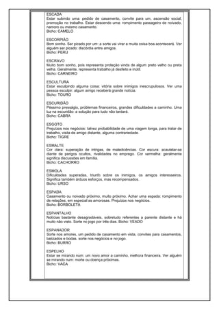 ESCADA
Estar subindo uma: pedido de casamento, convite para um, ascensão social,
promoção no trabalho. Estar descendo uma: rompimento passageiro de noivado,
namoro ou mesmo casamento.
Bicho: CAMELO
ESCORPIÃO
Bom sonho. Ser picado por um: a sorte vai virar e muita coisa boa acontecerá. Ver
alguém ser picado: discórdia entre amigos.
Bicho: PERU
ESCRAVO
Muito bom sonho, pois representa proteção vinda de algum preto velho ou preta
velha. Geralmente, representa trabalho já desfeito e inútil.
Bicho: CARNEIRO
ESCULTURA
Estar esculpindo alguma coisa: vitória sobre inimigos inescrupulosos. Ver uma
pessoa esculpir: algum amigo receberá grande notícia.
Bicho: TOURO
ESCURIDÃO
Péssimo presságio, problemas financeiros, grandes dificuldades a caminho. Uma
luz na escuridão: a solução para tudo não tardará.
Bicho: CABRA
ESGOTO
Prejuízos nos negócios: talvez probabilidade de uma viagem longa, para tratar de
trabalho, visita de amigo distante, alguma contrariedade.
Bicho: TIGRE
ESMALTE
Cor clara: superação de intrigas, de maledicências. Cor escura: acautelar-se
diante de perigos ocultos, rivalidades no emprego. Cor vermelha: geralmente
significa discussões em família.
Bicho: CACHORRO
ESMOLA
Dificuldades superadas, triunfo sobre os inimigos, os amigos interesseiros.
Significa também árduos esforços, mas recompensados.
Bicho: URSO
ESPADA
Casamento ou noivado próximo, muito próximo. Achar uma espada: rompimento
de relações, em especial as amorosas. Prejuízos nos negócios.
Bicho: BORBOLETA
ESPANTALHO
Notícias bastante desagradáveis, sobretudo referentes a parente distante e há
muito não visto. Sorte no jogo por três dias. Bicho: VEADO
ESPANADOR
Sorte nos amores, um pedido de casamento em vista, convites para casamentos,
batizados e bodas. sorte nos negócios e no jogo.
Bicho: BURRO
ESPELHO
Estar se mirando num: um novo amor a caminho, melhora financeira. Ver alguém
se mirando num: morte ou doença próximas.
Bicho: VACA
 