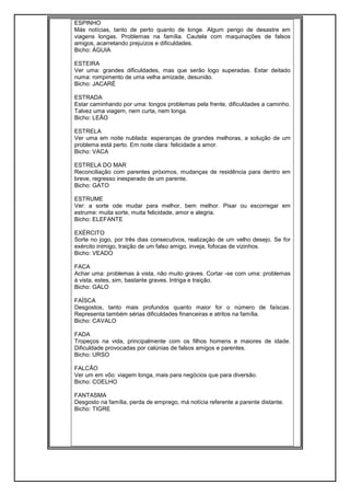 ESPINHO
Más notícias, tanto de perto quanto de longe. Algum perigo de desastre em
viagens longas. Problemas na família. Cautela com maquinações de falsos
amigos, acarretando prejuízos e dificuldades.
Bicho: ÁGUIA
ESTEIRA
Ver uma: grandes dificuldades, mas que serão logo superadas. Estar deitado
numa: rompimento de uma velha amizade, desunião.
Bicho: JACARÉ
ESTRADA
Estar caminhando por uma: longos problemas pela frente, dificuldades a caminho.
Talvez uma viagem, nem curta, nem longa.
Bicho: LEÃO
ESTRELA
Ver uma em noite nublada: esperanças de grandes melhoras, a solução de um
problema está perto. Em noite clara: felicidade a amor.
Bicho: VACA
ESTRELA DO MAR
Reconciliação com parentes próximos, mudanças de residência para dentro em
breve, regresso inesperado de um parente.
Bicho: GATO
ESTRUME
Ver: a sorte ode mudar para melhor, bem melhor. Pisar ou escorregar em
estrume: muita sorte, muita felicidade, amor e alegria.
Bicho: ELEFANTE
EXÉRCITO
Sorte no jogo, por três dias consecutivos, realização de um velho desejo. Se for
exército inimigo, traição de um falso amigo, inveja, fofocas de vizinhos.
Bicho: VEADO
FACA
Achar uma: problemas à vista, não muito graves. Cortar -se com uma: problemas
à vista, estes, sim, bastante graves. Intriga e traição.
Bicho: GALO
FAÍSCA
Desgostos, tanto mais profundos quanto maior for o número de faíscas.
Representa também sérias dificuldades financeiras e atritos na família.
Bicho: CAVALO
FADA
Tropeços na vida, principalmente com os filhos homens e maiores de idade.
Dificuldade provocadas por calúnias de falsos amigos e parentes.
Bicho: URSO
FALCÃO
Ver um em vôo: viagem longa, mais para negócios que para diversão.
Bicho: COELHO
FANTASMA
Desgosto na família, perda de emprego, má notícia referente a parente distante.
Bicho: TIGRE
 