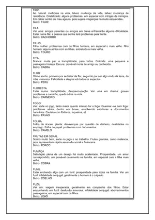 FIGO
Ao natural: melhoras na vida, talvez mudança de vida, talvez mudança de
residência. Cristalizado: alguns problemas, em especial com intrigas de inimigos.
Em calda: sonho de mau agouro, pois sugere vinganças há muito esquecidas..
Bicho: TIGRE
FILA
Ver uma: amigos parentes ou amigos em breve enfrentarão alguma dificuldade.
Estar numa fila: a pessoa que sonha terá problemas pela frente.
Bicho: CACHORRO
FILHO
Filha mulher: problemas com os filhos homens, em especial o mais velho. filho
homem: alguns atritos com as filhas, sobretudo a mais velha.
Bicho: TOURO
FITA
Branca: muita paz e tranqüilidade, para todos. Colorida: uma pequena e
passageira tristeza. Escura: provável morte de amigo ou conhecido.
Bicho: CABRA
FLOR
Ótimo sonho, primeiro por se tratar de flor, segundo por ser algo vindo da terra, da
mãe -natureza. Felicidade e alegria sob todos os aspectos.
Bicho: PERU
FLORESTA
Estar numa: tranqüilidade, despreocupação. Ver uma em chama: graves
problemas a caminho, queda séria na vida.
Bicho: CARNEIRO
FOGO
Ver: sorte no jogo, tanto maior quanto intenso for o fogo. Queimar -se com fogo:
problemas sérios dentro em breve, envolvendo escrituras e documentos
bancários. Cautela com fósforos, isqueiros, et
Bicho: PAVÃO
FOLHA
Folha de árvore, planta: desavenças por questão de dinheiro, rivalidades no
emprego. Folha de papel: problemas com documentos.
Bicho: CAMELO
FRUTAS EM GERAL
Sonho muito bom, sorte no jogo e no trabalho. Frutas grandes, como melancia,
jaca, representam rápida ascensão social e financeira.
Bicho: PORCO
FUMAÇA
Satisfação plena de um desejo há muito acalentado. Prosperidade, um amor
correspondido, um provável casamento na família, em especial com a filha mais
velha.
Bicho: COBRA
FUNIL
Estar enchendo algo com um funil: prosperidade para todos na família. Ver um
funil: infidelidade conjugal; geralmente o homem é o culpado.
Bicho: COELHO
FUZIL
Ver um: viagem inesperada, geralmente em companhia dos filhos. Estar
empunhando um fuzil: desilusão amorosa, infidelidade conjugal; aborrecimentos
passageiros, em especial com os filhos.
Bicho: LEÃO
 