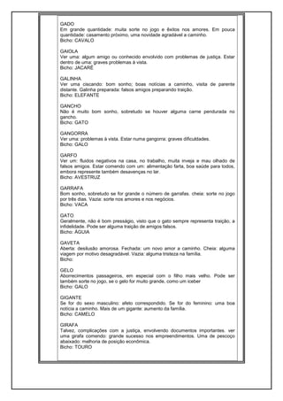 GADO
Em grande quantidade: muita sorte no jogo e êxitos nos amores. Em pouca
quantidade: casamento próximo, uma novidade agradável a caminho.
Bicho: CAVALO
GAIOLA
Ver uma: algum amigo ou conhecido envolvido com problemas de justiça. Estar
dentro de uma: graves problemas à vista.
Bicho: JACARÉ
GALINHA
Ver uma ciscando: bom sonho; boas notícias a caminho, visita de parente
distante. Galinha preparada: falsos amigos preparando traição.
Bicho: ELEFANTE
GANCHO
Não é muito bom sonho, sobretudo se houver alguma carne pendurada no
gancho.
Bicho: GATO
GANGORRA
Ver uma: problemas à vista. Estar numa gangorra: graves dificuldades.
Bicho: GALO
GARFO
Ver um: fluidos negativos na casa, no trabalho, muita inveja e mau olhado de
falsos amigos. Estar comendo com um: alimentação farta, boa saúde para todos,
embora represente também desavenças no lar.
Bicho: AVESTRUZ
GARRAFA
Bom sonho, sobretudo se for grande o número de garrafas. cheia: sorte no jogo
por três dias. Vazia: sorte nos amores e nos negócios.
Bicho: VACA
GATO
Geralmente, não é bom presságio, visto que o gato sempre representa traição, a
infidelidade. Pode ser alguma traição de amigos falsos.
Bicho: ÁGUIA
GAVETA
Aberta: desilusão amorosa. Fechada: um novo amor a caminho. Cheia: alguma
viagem por motivo desagradável. Vazia: alguma tristeza na família.
Bicho:
GELO
Aborrecimentos passageiros, em especial com o filho mais velho. Pode ser
também sorte no jogo, se o gelo for muito grande, como um iceber
Bicho: GALO
GIGANTE
Se for do sexo masculino: afeto correspondido. Se for do feminino: uma boa
notícia a caminho. Mais de um gigante: aumento da família.
Bicho: CAMELO
GIRAFA
Talvez, complicações com a justiça, envolvendo documentos importantes. ver
uma girafa comendo: grande sucesso nos empreendimentos. Uma de pescoço
abaixado: melhoria de posição econômica.
Bicho: TOURO
 