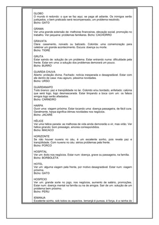 GLOBO
O mundo é redondo: o que se faz aqui, se paga ali adiante. Os inimigos serão
justiçados, o bem praticado será recompensado, um problema resolvido.
Bicho: GATO
GRAMA
Ver uma grande extensão de: melhoras financeiras, elevação social, promoção no
trabalho. Ver pequena: problemas familiares. Bicho: CACHORRO
GRAVATA
Clara: casamento, noivado ou batizado. Colorida: uma comemoração para
celebrar um grande acontecimento. Escura: doença ou morte.
Bicho: TIGRE
GRUTA
Estar saindo de: solução de um problema. Estar entrando numa: dificuldade pela
frente. Estar em uma: a solução dos problemas demorará um pouco.
Bicho: BURRO
GUARDA CHUVA
Aberto: proteção divina. Fechado: notícia inesperada e desagradável. Estar com
ele dentro de casa: mau agouro, péssima novidades.
Bicho: URSO
GUARDANAPO
Todo branco: paz e tranqüilidade no lar. Colorido e/ou bordado, enfeitado: calúnia
que será logo, logo desmascarada. Estar limpando a boca com um: os falsos
amigos logo serão afastados.
Bicho: CARNEIRO
HARPA
Ouvir uma: viagem próxima. Estar tocando uma: doença passageira, de fácil cura.
Geralmente, harpa significa ótimas novidades nos negócios.
Bicho: JACARÉ
HÉLICE
Ver uma hélice parada: as melhoras de vida ainda demorarão a vir, mas virão. Ver
hélice girando: bom presságio, amores correspondidos.
Bicho: MACACO
HORIZONTE
Se não houver nuvens no céu, é um excelente sonho, pois revela paz e
tranqüilidade. Com nuvens no céu: sérios problemas pela frente.
Bicho: PORCO
HOSPITAL
Ver um: êxito nos negócios. Estar num: doença, grave ou passageira, na família.
Bicho: BORBOLETA
HOTEL
Ver um: alguma viagem pela frente, por motivo desagradável. Estar num: viagem
próxima.
Bicho: GATO
HOSPÍCIO
Ver um: grande sorte no jogo, nos negócios, aumento de salário, promoções.
Estar num: doença mental na família ou na de amigos. Sair de um: solução de um
problema bem próximo.
Bicho: PERU
IEMANJA
Excelente sonho, sob todos os aspectos. Iemanjá é pureza, é força, é a rainha do
 