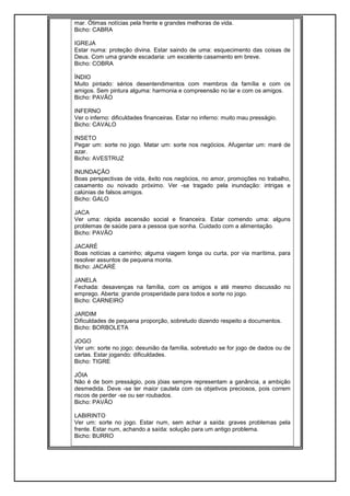 mar. Ótimas notícias pela frente e grandes melhoras de vida.
Bicho: CABRA
IGREJA
Estar numa: proteção divina. Estar saindo de uma: esquecimento das coisas de
Deus. Com uma grande escadaria: um excelente casamento em breve.
Bicho: COBRA
ÍNDIO
Muito pintado: sérios desentendimentos com membros da família e com os
amigos. Sem pintura alguma: harmonia e compreensão no lar e com os amigos.
Bicho: PAVÃO
INFERNO
Ver o inferno: dificuldades financeiras. Estar no inferno: muito mau presságio.
Bicho: CAVALO
INSETO
Pegar um: sorte no jogo. Matar um: sorte nos negócios. Afugentar um: maré de
azar.
Bicho: AVESTRUZ
INUNDAÇÃO
Boas perspectivas de vida, êxito nos negócios, no amor, promoções no trabalho,
casamento ou noivado próximo. Ver -se tragado pela inundação: intrigas e
calúnias de falsos amigos.
Bicho: GALO
JACA
Ver uma: rápida ascensão social e financeira. Estar comendo uma: alguns
problemas de saúde para a pessoa que sonha. Cuidado com a alimentação.
Bicho: PAVÃO
JACARÉ
Boas notícias a caminho; alguma viagem longa ou curta, por via marítima, para
resolver assuntos de pequena monta.
Bicho: JACARÉ
JANELA
Fechada: desavenças na família, com os amigos e até mesmo discussão no
emprego. Aberta: grande prosperidade para todos e sorte no jogo.
Bicho: CARNEIRO
JARDIM
Dificuldades de pequena proporção, sobretudo dizendo respeito a documentos.
Bicho: BORBOLETA
JOGO
Ver um: sorte no jogo; desunião da família, sobretudo se for jogo de dados ou de
cartas. Estar jogando: dificuldades.
Bicho: TIGRE
JÓIA
Não é de bom presságio, pois jóias sempre representam a ganância, a ambição
desmedida. Deve -se ter maior cautela com os objetivos preciosos, pois correm
riscos de perder -se ou ser roubados.
Bicho: PAVÃO
LABIRINTO
Ver um: sorte no jogo. Estar num, sem achar a saída: graves problemas pela
frente. Estar num, achando a saída: solução para um antigo problema.
Bicho: BURRO
 
