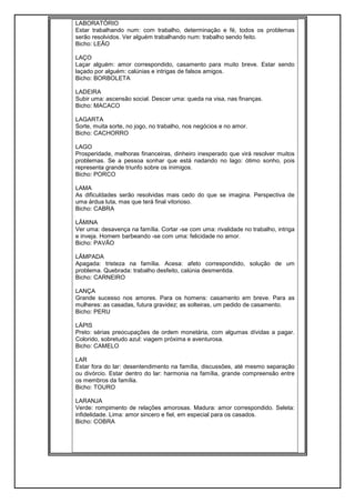 LABORATÓRIO
Estar trabalhando num: com trabalho, determinação e fé, todos os problemas
serão resolvidos. Ver alguém trabalhando num: trabalho sendo feito.
Bicho: LEÃO
LAÇO
Laçar alguém: amor correspondido, casamento para muito breve. Estar sendo
laçado por alguém: calúnias e intrigas de falsos amigos.
Bicho: BORBOLETA
LADEIRA
Subir uma: ascensão social. Descer uma: queda na visa, nas finanças.
Bicho: MACACO
LAGARTA
Sorte, muita sorte, no jogo, no trabalho, nos negócios e no amor.
Bicho: CACHORRO
LAGO
Prosperidade, melhoras financeiras, dinheiro inesperado que virá resolver muitos
problemas. Se a pessoa sonhar que está nadando no lago: ótimo sonho, pois
representa grande triunfo sobre os inimigos.
Bicho: PORCO
LAMA
As dificuldades serão resolvidas mais cedo do que se imagina. Perspectiva de
uma árdua luta, mas que terá final vitorioso.
Bicho: CABRA
LÂMINA
Ver uma: desavença na família. Cortar -se com uma: rivalidade no trabalho, intriga
e inveja. Homem barbeando -se com uma: felicidade no amor.
Bicho: PAVÃO
LÂMPADA
Apagada: tristeza na família. Acesa: afeto correspondido, solução de um
problema. Quebrada: trabalho desfeito, calúnia desmentida.
Bicho: CARNEIRO
LANÇA
Grande sucesso nos amores. Para os homens: casamento em breve. Para as
mulheres: as casadas, futura gravidez; as solteiras, um pedido de casamento.
Bicho: PERU
LÁPIS
Preto: sérias preocupações de ordem monetária, com algumas dívidas a pagar.
Colorido, sobretudo azul: viagem próxima e aventurosa.
Bicho: CAMELO
LAR
Estar fora do lar: desentendimento na família, discussões, até mesmo separação
ou divórcio. Estar dentro do lar: harmonia na família, grande compreensão entre
os membros da família.
Bicho: TOURO
LARANJA
Verde: rompimento de relações amorosas. Madura: amor correspondido. Seleta:
infidelidade. Lima: amor sincero e fiel, em especial para os casados.
Bicho: COBRA
 