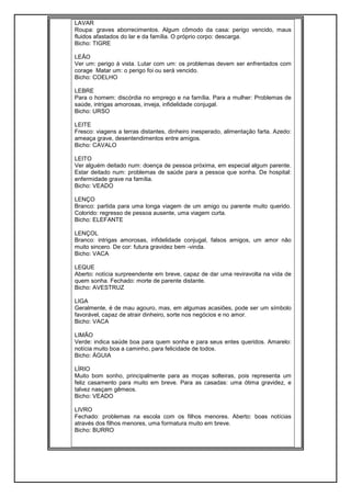LAVAR
Roupa: graves aborrecimentos. Algum cômodo da casa: perigo vencido, maus
fluidos afastados do lar e da família. O próprio corpo: descarga.
Bicho: TIGRE
LEÃO
Ver um: perigo à vista. Lutar com um: os problemas devem ser enfrentados com
corage Matar um: o perigo foi ou será vencido.
Bicho: COELHO
LEBRE
Para o homem: discórdia no emprego e na família. Para a mulher: Problemas de
saúde, intrigas amorosas, inveja, infidelidade conjugal.
Bicho: URSO
LEITE
Fresco: viagens a terras distantes, dinheiro inesperado, alimentação farta. Azedo:
ameaça grave, desentendimentos entre amigos.
Bicho: CAVALO
LEITO
Ver alguém deitado num: doença de pessoa próxima, em especial algum parente.
Estar deitado num: problemas de saúde para a pessoa que sonha. De hospital:
enfermidade grave na família.
Bicho: VEADO
LENÇO
Branco: partida para uma longa viagem de um amigo ou parente muito querido.
Colorido: regresso de pessoa ausente, uma viagem curta.
Bicho: ELEFANTE
LENÇOL
Branco: intrigas amorosas, infidelidade conjugal, falsos amigos, um amor não
muito sincero. De cor: futura gravidez bem -vinda.
Bicho: VACA
LEQUE
Aberto: notícia surpreendente em breve, capaz de dar uma reviravolta na vida de
quem sonha. Fechado: morte de parente distante.
Bicho: AVESTRUZ
LIGA
Geralmente, é de mau agouro, mas, em algumas acasiões, pode ser um símbolo
favorável, capaz de atrair dinheiro, sorte nos negócios e no amor.
Bicho: VACA
LIMÃO
Verde: indica saúde boa para quem sonha e para seus entes queridos. Amarelo:
notícia muito boa a caminho, para felicidade de todos.
Bicho: ÁGUIA
LÍRIO
Muito bom sonho, principalmente para as moças solteiras, pois representa um
feliz casamento para muito em breve. Para as casadas: uma ótima gravidez, e
talvez nasçam gêmeos.
Bicho: VEADO
LIVRO
Fechado: problemas na escola com os filhos menores. Aberto: boas notícias
através dos filhos menores, uma formatura muito em breve.
Bicho: BURRO
 