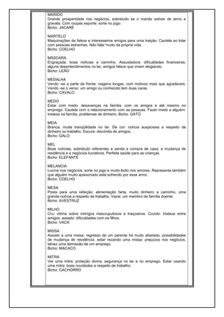 MARIDO
Grande prosperidade nos negócios, sobretudo se o marido estiver de terno e
gravata. Com roupas esporte: sorte no jogo.
Bicho: JACARÉ
MARTELO
Maquinações de falsos e interesseiros amigos para uma traição. Cautela ao lidar
com pessoas estranhas. Não falar muito da própria vida.
Bicho: COELHO
MÁSCARA
Engraçada: boas notícias a caminho. Assustadora: dificuldades financeiras,
alguns desentendimentos no lar, amigos falsos que vivem elogiando.
Bicho: LEÃO
MEDALHA
Vendo -se a parte da frente: viagens longas, com motivos mais que agradáveis.
Vendo -se o verso: um amigo ou conhecido tem duas caras.
Bicho: CAVALO
MEDO
Estar com medo: desavenças na família, com os amigos e até mesmo no
emprego. Cautela com o relacionamento com as pessoas. Fazer medo a alguém:
tristeza na família, problemas de dinheiro. Bicho: GATO
MEIA
Branca: muita tranqüilidade no lar. De cor: notícia auspiciosa a respeito de
dinheiro ou trabalho. Escura: discórdia de amigos.
Bicho: GALO
MEL
Boas notícias, sobretudo referentes a venda e compra de casa, a mudança de
residência e a negócios lucrativos. Perfeita saúde para as crianças.
Bicho: ELEFANTE
MELANCIA
Lucros nos negócios, sorte no jogo e muito êxito nos amores. Representa também
que alguém muito apaixonado está sofrendo por esse amor.
Bicho: COELHO
MESA
Posta para uma refeição: alimentação farta, muito dinheiro a caminho, uma
grande notícia a respeito de trabalho. Vazia: um membro da família doente.
Bicho: AVESTRUZ
MILHO
Cru: vitória sobre inimigos inescrupulosos e traiçoeiros. Cozido: tristeza entre
amigos. assado: dificuldades com os filhos.
Bicho: VACA
MISSA
Assistir a uma missa: regresso de um parente há muito afastado, possibilidades
de mudança de residência. estar rezando uma missa: prejuízos nos negócios,
talvez uma demissão de um emprego.
Bicho: MACACO
MITRA
Ver uma mitra: proteção divina, segurança no lar e no emprego. Estar usando
uma mitra: boas novidades a respeito de trabalho.
Bicho: CACHORRO
 