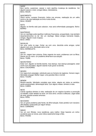 NARIZ
Bom sonho, auspicioso. assoar o nariz significa mudança de residência. Ver
alguém assoar o nariz: amigos falsos, interesseiros.
Bicho: ÁGUIA
NASCIMENTO
Ótimo sonho, sucesso financeiro, êxitos nos amores, realização de um velho
sonho e de cuja realização se tinha muita dúvida.
Bicho: VEADO
NATA
Alguém na família está para adoecer, mas será enfermidade passageira. Bicho:
BURRO
NAUFRÁGIO
Ver um naufrágio pode significar melhoras financeiras, prosperidade, mas também
desentendimentos no lar. Ser um náufrago: falsos amigos tramando traição,
intrigas. Alguém muito invejoso.
Bicho: URSO
NAVALHA
Ver uma: sorte no jogo. Cortar -se com uma: discórdia entre amigos. cortar
alguém com uma: discussão séria no lar.
Bicho: BORBOLETA
NAVIO
Ver um: viagem bem próxima. Estar viajando de navio: problemas com os filhos.
Descer de um navio: um problema afinal teve sua solução.
Bicho: TIGRE
NECROTÉRIO
Estar num: alguém na família doente, mas doença. mas doença passageira. estar
morto num necrotério: alguém doente muito grave na família.
Bicho: CACHORRO
NEGRO
Cor negra bom presságio, sobretudo para os homens de negócios. Homem negro:
felicidade conjugal. Mulher negra: uma gravidez feliz e normal.
Bicho: TOURO
NENEM
Recém-nascido: felicidade completa para todos, alegria em todos os sentidos.
sendo amamentado: alimentação farta. Com alguns meses: dinheiro à vista.
Bicho: CABRA
NEVE
Caindo significa dinheiro à vista, realização de um negócio lucrativo e promoção
no trabalho. Estar deitado na neve: um novo amor, sincero e afetuoso. Jogar bolas
de neve: grande sucesso amoroso.
Bicho: PERU
NEVOEIRO
Ver um grave problema pela frente, de difícil solução. Estar perdido num nevoeiro:
dificuldades continuarão por algum tempo.
Bicho: CARNEIRO
NINHO
Ver um com filhotes: nova residência, para melhor. Estar fazendo um ninho:
excelente para os noivos, pois indica casamento longo e feliz.
Bicho: PAVÃO
 
