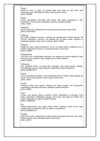 ONÇA
Sorte no amor, no jogo; um grande ideal, mais cedo ou mais tarde, será
alcançado, para a felicidade de todos. Casamento em breve.
Bicho: COBRA
ONDA
Fraca: dificuldades financeiras pela frente, mas serão passageiras e sem
importância. Forte: graves problemas a caminho, de difícil solução.
Bicho: VACA
ORAÇÃO
Sonho muito bom, sobretudo se é a pessoa que sonha quem está orando.
Bicho: AVESTRUZ
ORELHA
De mulher: tristeza a caminho, e grande, em especial com os filhos homens. De
homem: felicidade a caminho, em especial com as filhas moças. Pequena: a
felicidade é grande, assim como a tristeza. Bicho: TIGRE
ÓRGÃO
Órgão do corpo: notícia alvissareira. Se for um órgão doente, problemas com a
família. Instrumento musical: um casamento breve, muito breve.
Bicho: CABRA
ORQUESTRA
Ver tocar uma: prosperidade financeira, em especial os homens solteiros. Estar
tocando numa: noivado à vista, solução de um velho problema.
Bicho: VEADO
ORVALHO
Um excelente sonho, de muito bom presságio, pois indica pureza, limpeza.
Normalmente, para as moças solteiras, representa um feliz matrimônio.
Bicho: BORBOLETA
OSSO
Ver um esqueleto completo é sinal de doença grave na família, talvez seguida de
morte. Ver um osso apenas: sorte no jogo e nos amores.
Bicho: GATO
OURO
Péssimo sonho, mau agouro. Cautela com falsos amigos, com documentos
importantes, sobretudo escrituras, certidões e papeis bancários.
Bicho: URSO
OVO
Fresco: uma grande notícia a caminho. Podre: dificuldades no emprego. Ovos
fritos, preparados: infidelidade conjugal. Ovo cozido: discussão em família. Ovo
aberto, deixando ver a gema: trabalho desfeito.
Bicho: CARNEIRO
PÁ
Sonho desfavorável, pois sugere morte, enterro, sepultura. Deve -se ter maior
cuidado com as crianças de colo, os velhos e os enfermos.
Bicho: BORBOLETA
PADRE
Muito bom sonho, sobretudo se o padre estiver preparado para rezar uma missa.
Padre rezando missa: felicidade dentro e fora do lar.
Bicho: GATO
 