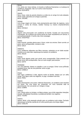 PEIXE
Cru, ainda vivo: boas notícias, no tocante a melhoras financeiras e a mudança de
residência. Preparado: não é um sonho muito favorável.
Bicho: ELEFANTE
PENTE
Novo, limpo; visita de parente distante ou então de um amigo há muito afastado.
Pente usado: discórdia com amigos e parentes.
Bicho: JACARÉ
PERNA
Uma longa viagem em breve, mais precisamente para tratar de negócios, como
compra e venda de imóveis, receber herança ou mesmo empreendimento
lucrativo.
Bicho: CAVALO
PÉROLA
Alguém está preocupado com problemas de família. Cautela com documentos
importantes. Se a pessoa que sonha pensa em fazer empréstimos em bancos, é
aconselhável desistir. O sonho não é bom presságio.
Bicho: AVESTRUZ
PIANO
Estar tocando: grandes planos para o futuro, sorte nos amores. Estar ouvindo um
piano: amor correspondido, noivado à vista.
Bicho: GALO
PIMENTA
Crua: problemas referentes aos filhos menores, sobretudo os em idade escolar.
Cozida ou em prato feito: esperanças de resolver um problema.
Bicho: ÁGUIA
PINCEL
Estar vendo alguém pintar com pincel: amor correspondido. Estar pintando com
pincel: amor não correspondido, mas um outro surgirá, para sempre.
Bicho: GATO
PIRÂMIDE
Ver uma pirâmide: tristeza no trabalho e com os amigos. Entrar numa pirÂmide:
proteção divina. Sair de uma pirâmide: sorte no jogo.
Bicho: CAMELO
POÇO
Sem água: problemas à vista, alguma morte na família, tristeza por um velho
amigo. Com água: sorte nos negócios, no jogo, novidade muito boa.
Bicho: PERU
PONTE
Estar atravessando uma ponte: melhoras financeiras, um problema será resolvido
em breve. Ver uma ponte ser construída: um novo horizonte está se
descortinando. Ver uma ponte ruir: Intrigas e inveja.
Bicho: COBRA
PORCO
Vivo: Vitória sobre os inimigos, os falsos amigos, que só têm segundas intenções.
Assado: dificuldades financeiras, e problemas também nos negócios.
Bicho: TOURO
PORTA
Aberta: afinal, a tão esperada solução para um problema muito antigo. Fechada:
desavenças na família, partida de um ente querido para uma longa viagem
Bicho: COELHO
 