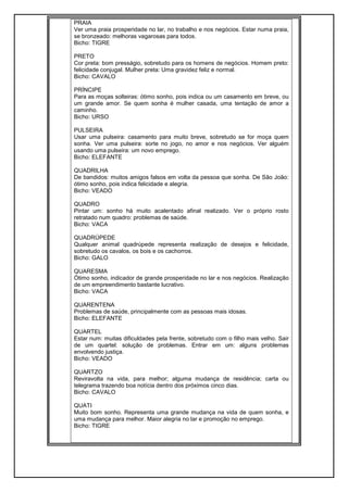PRAIA
Ver uma praia prosperidade no lar, no trabalho e nos negócios. Estar numa praia,
se bronzeado: melhoras vagarosas para todos.
Bicho: TIGRE
PRETO
Cor preta: bom presságio, sobretudo para os homens de negócios. Homem preto:
felicidade conjugal. Mulher preta: Uma gravidez feliz e normal.
Bicho: CAVALO
PRÍNCIPE
Para as moças solteiras: ótimo sonho, pois indica ou um casamento em breve, ou
um grande amor. Se quem sonha é mulher casada, uma tentação de amor a
caminho.
Bicho: URSO
PULSEIRA
Usar uma pulseira: casamento para muito breve, sobretudo se for moça quem
sonha. Ver uma pulseira: sorte no jogo, no amor e nos negócios. Ver alguém
usando uma pulseira: um novo emprego.
Bicho: ELEFANTE
QUADRILHA
De bandidos: muitos amigos falsos em volta da pessoa que sonha. De São João:
ótimo sonho, pois indica felicidade e alegria.
Bicho: VEADO
QUADRO
Pintar um: sonho há muito acalentado afinal realizado. Ver o próprio rosto
retratado num quadro: problemas de saúde.
Bicho: VACA
QUADRÚPEDE
Qualquer animal quadrúpede representa realização de desejos e felicidade,
sobretudo os cavalos, os bois e os cachorros.
Bicho: GALO
QUARESMA
Ótimo sonho, indicador de grande prosperidade no lar e nos negócios. Realização
de um empreendimento bastante lucrativo.
Bicho: VACA
QUARENTENA
Problemas de saúde, principalmente com as pessoas mais idosas.
Bicho: ELEFANTE
QUARTEL
Estar num: muitas dificuldades pela frente, sobretudo com o filho mais velho. Sair
de um quartel: solução de problemas. Entrar em um: alguns problemas
envolvendo justiça.
Bicho: VEADO
QUARTZO
Reviravolta na vida, para melhor; alguma mudança de residência; carta ou
telegrama trazendo boa notícia dentro dos próximos cinco dias.
Bicho: CAVALO
QUATI
Muito bom sonho. Representa uma grande mudança na vida de quem sonha, e
uma mudança para melhor. Maior alegria no lar e promoção no emprego.
Bicho: TIGRE
 