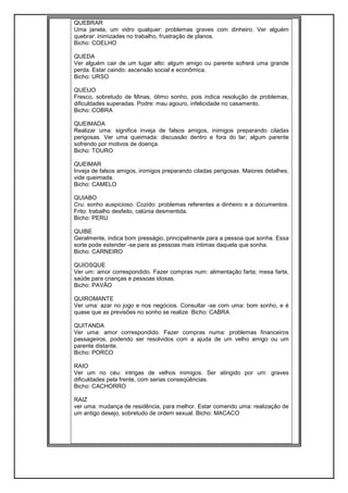QUEBRAR
Uma janela, um vidro qualquer: problemas graves com dinheiro. Ver alguém
quebrar: inimizades no trabalho, frustração de planos.
Bicho: COELHO
QUEDA
Ver alguém cair de um lugar alto: algum amigo ou parente sofrerá uma grande
perda. Estar caindo: ascensão social e econômica.
Bicho: URSO
QUEIJO
Fresco, sobretudo de Minas, ótimo sonho, pois indica resolução de problemas,
dificuldades superadas. Podre: mau agouro, infelicidade no casamento.
Bicho: COBRA
QUEIMADA
Realizar uma: significa inveja de falsos amigos, inimigos preparando ciladas
perigosas. Ver uma queimada: discussão dentro e fora do lar; algum parente
sofrendo por motivos de doença.
Bicho: TOURO
QUEIMAR
Inveja de falsos amigos, inimigos preparando ciladas perigosas. Maiores detalhes,
vide queimada.
Bicho: CAMELO
QUIABO
Cru: sonho auspicioso. Cozido: problemas referentes a dinheiro e a documentos.
Frito: trabalho desfeito, calúnia desmentida.
Bicho: PERU
QUIBE
Geralmente, indica bom presságio, principalmente para a pessoa que sonha. Essa
sorte pode estender -se para as pessoas mais íntimas daquela que sonha.
Bicho: CARNEIRO
QUIOSQUE
Ver um: amor correspondido. Fazer compras num: alimentação farta; mesa farta,
saúde para crianças e pessoas idosas.
Bicho: PAVÃO
QUIROMANTE
Ver uma: azar no jogo e nos negócios. Consultar -se com uma: bom sonho, e é
quase que as previsões no sonho se realize Bicho: CABRA
QUITANDA
Ver uma: amor correspondido. Fazer compras numa: problemas financeiros
passageiros, podendo ser resolvidos com a ajuda de um velho amigo ou um
parente distante.
Bicho: PORCO
RAIO
Ver um no céu: intrigas de velhos inimigos. Ser atingido por um: graves
dificuldades pela frente, com serias conseqüências.
Bicho: CACHORRO
RAIZ
ver uma: mudança de residência, para melhor. Estar comendo uma: realização de
um antigo desejo, sobretudo de ordem sexual. Bicho: MACACO
 