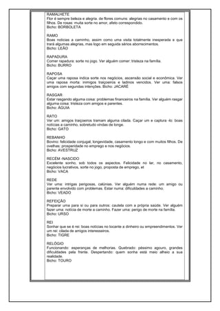 RAMALHETE
Flor é sempre beleza e alegria. de flores comuns: alegrias no casamento e com os
filhos. De rosas: muita sorte no amor, afeto correspondido.
Bicho: BORBOLETA
RAMO
Boas noticias a caminho, assim como uma visita totalmente inesperada e que
trará algumas alegrias, mas logo em seguida sérios aborrecimentos.
Bicho: LEÃO
RAPADURA
Comer rapadura: sorte no jogo. Ver alguém comer: tristeza na família.
Bicho: BURRO
RAPOSA
Caçar uma raposa indica sorte nos negócios, ascensão social e econômica. Ver
uma raposa morta: inimigos traiçoeiros e ladinos vencidos. Ver uma: falsos
amigos com segundas intenções. Bicho: JACARÉ
RASGAR
Estar rasgando alguma coisa: problemas financeiros na família. Ver alguém rasgar
alguma coisa: tristeza com amigos e parentes.
Bicho: ÁGUIA
RATO
Ver um: amigos traiçoeiros tramam alguma cilada. Caçar um e captura -lo: boas
notícias a caminho, sobretudo vindas de longe.
Bicho: GATO
REBANHO
Bovino: felicidade conjugal, longevidade, casamento longo e com muitos filhos. De
ovelhas: prosperidade no emprego e nos negócios.
Bicho: AVESTRUZ
RECÉM -NASCIDO
Excelente sonho, sob todos os aspectos. Felicidade no lar, no casamento,
negócios lucrativos, sorte no jogo, proposta de emprego, et
Bicho: VACA
REDE
Ver uma: intrigas perigosas, calúnias. Ver alguém numa rede: um amigo ou
parente envolvido com problemas. Estar numa: dificuldades a caminho.
Bicho: VEADO
REFEIÇÃO
Preparar uma para si ou para outros: cautela com a própria saúde. Ver alguém
fazer uma: notícia de morte a caminho. Fazer uma: perigo de morte na família.
Bicho: URSO
REI
Sonhar que se é rei: boas notícias no tocante a dinheiro ou empreendimentos. Ver
um rei: cilada de amigos interesseiros.
Bicho: TIGRE
RELÓGIO
Funcionando: esperanças de melhorias. Quebrado: péssimo agouro, grandes
dificuldades pela frente. Despertando: quem sonha está meio alheio a sua
realidade.
Bicho: TOURO
 