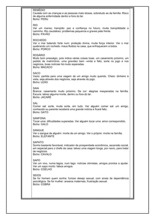 REMÉDIO
Cautela com as crianças e as pessoas mais idosas, sobretudo as da família. Risco
de alguma enfermidade dentro e fora do lar.
Bicho: PERU
RIO
Ver um manso, tranqüilo: paz e confiança no futuro, muita tranqüilidade a
caminho. Rio caudaloso: problemas pequenos e graves pela frente.
Bicho: PAVÃO
ROCHEDO
Ver o mar batendo forte num: proteção divina, muita força interior. Ver o mar
quebrando um rochedo: maus fluidos na casa, que enfraquecem a todos.
Bicho: PORCO
ROSÁRIO
Muito bom presságio, pois indica várias coisas boas. um casamento próximo, um
pedido de matrimônio, uma gravidez bem -vinda e feliz, sorte no jogo e nos
negócios, boas notícias há muito esperadas.
Bicho: MACACO
SACO
Vazio: partida para uma viagem de um amigo muito querido. Cheio: dinheiro à
vista, seja através dos negócios, seja através do jogo.
Bicho: LEÃO
SAIA
Branca: casamento muito próximo. De cor: alegrias inesperadas na família.
Escura: talvez alguma morte, dentro ou fora do lar.
Bicho: JACARÉ
SAL
Comer sal: sorte, muita sorte, em tudo. Ver alguém comer sal: um amigo,
conhecido ou parente receberá uma grande notícia e ficará feliz.
Bicho: GATO
SANFONA
Tocar uma: dificuldades superadas. Ver alguém tocar uma: amor correspondido.
Bicho: GALO
SANGUE
Ver o sangue de alguém: morte de um amigo. Ver o próprio: morte na família.
Bicho: ELEFANTE
SAPATO
Sonho bastante favorável, indicador de prosperidade econômica, ascensão social,
em especial para o chefe da casa: talvez uma viagem longa, por navio, para tratar
de negócios.
Bicho: CAVALO
SAPO
Ver um vivo, numa lagoa, num lago: notícias otimistas, amigos prontos a ajudar.
Ver um sapo morto: falsos amigos.
Bicho: COELHO
SEIOS
Se for homem quem sonha: furioso desejo sexual, com sinais de dependência
psicológica. Se for mulher: anseios maternais, frustração sexual.
Bicho: COBRA
 