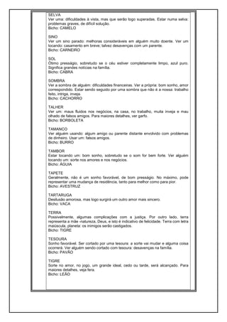 SELVA
Ver uma: dificuldades à vista, mas que serão logo superadas. Estar numa selva:
problemas graves, de difícil solução.
Bicho: CAMELO
SINO
Ver um sino parado: melhoras consideráveis em alguém muito doente. Ver um
tocando: casamento em breve; talvez desavenças com um parente.
Bicho: CARNEIRO
SOL
Ótimo presságio, sobretudo se o céu estiver completamente limpo, azul puro.
Significa grandes notícias na família.
Bicho: CABRA
SOMBRA
Ver a sombra de alguém: dificuldades financeiras. Ver a própria: bom sonho, amor
correspondido. Estar sendo seguido por uma sombra que não é a nossa: trabalho
feito, intriga, inveja.
Bicho: CACHORRO
TALHER
Ver um: maus fluidos nos negócios, na casa, no trabalho, muita inveja e mau
olhado de falsos amigos. Para maiores detalhes, ver garfo.
Bicho: BORBOLETA
TAMANCO
Ver alguém usando: algum amigo ou parente distante envolvido com problemas
de dinheiro. Usar um: falsos amigos.
Bicho: BURRO
TAMBOR
Estar tocando um: bom sonho, sobretudo se o som for bem forte. Ver alguém
tocando um: sorte nos amores e nos negócios.
Bicho: ÁGUIA
TAPETE
Geralmente, não é um sonho favorável, de bom presságio. No máximo, pode
representar uma mudança de residência, tanto para melhor como para pior.
Bicho: AVESTRUZ
TARTARUGA
Desilusão amorosa, mas logo surgirá um outro amor mais sincero.
Bicho: VACA
TERRA
Possivelmente, algumas complicações com a justiça. Por outro lado, terra
representa a mãe -natureza, Deus, e isto é indicativo de felicidade. Terra com letra
maiúscula, planeta: os inimigos serão castigados.
Bicho: TIGRE
TESOURA
Sonho favorável. Ser cortado por uma tesoura: a sorte vai mudar e alguma coisa
ocorrerá. Ver alguém sendo cortado com tesoura: desavenças na família.
Bicho: PAVÃO
TIGRE
Sorte no amor, no jogo, um grande ideal, cedo ou tarde, será alcançado. Para
maiores detalhes, veja fera.
Bicho: LEÃO
 