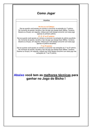 Como Jogar
Acertos
No tiro ou na Cabeça:
Dar-se quando você aposta um número a concorrer na extração do 1º prêmio.
No momento da aposta, escolha o tipo de jogo que deseja fazer (Milhar, Centena,
Dezena ou Grupo), em seguida, indique que você deseja concorrer com esse jogo
apenas no primeiro prêmio.
2º, 3º, 4º ou 5º prêmio:
Dar-se quando você aposta um número a concorrer na extração do prêmio escolhido.
No momento da aposta, escolha o tipo de jogo que deseja fazer (Milhar, Centena,
Dezena ou Grupo), em seguida, indique que você deseja concorrer com esse jogo
apenas no prêmio escolhido.
1º ao 5º premio:
Dar-se quando você aposta um número a concorrer nas extrações do 1º ao 5º prêmio.
No momento da aposta, escolha o tipo de jogo que deseja fazer (Milhar, Centena,
Dezena ou Grupo), em seguida, indique que você deseja concorrer com esse jogo nas
extrações do 1º ao 5º prêmio.
Abaixo você tem as melhores técnicas para
ganhar no Jogo do Bicho !
 