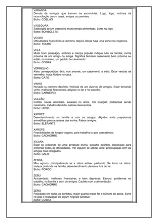VARANDA
Derrota de inimigos que tramam às escondidas. Logo, logo, notícias de
reconciliação de um casal, amigos ou parentes.
Bicho: COELHO
VASSOURA
Satisfação de um desejo há muito tempo alimentado. Sorte no jogo.
Bicho: BORBOLETA
VEADO
Dificuldades financeiras a caminho; depois, talvez haja uma sorte nos negócios.
Bicho: TOURO
VELA
Muito bom presságio, embora a crença popular indique luto na família, morte
próxima de um amigo ou amiga. Significa também casamento bem próximo ou
então, no mínimo, um pedido de casamento.
Bicho: COBRA
VERMELHO
Afeto correspondido, êxito nos amores, um casamento à vista. Estar vestido de
vermelho: maus fluidos na casa.
Bicho: GATO
VINHO
Noivado ou namoro desfeito. Notícias de um divórcio de amigos. Estar tomando
vinho: melhoras financeiras, alegrias no lar e no trabalho.
Bicho: CARNEIRO
VULCÃO
Extinto: novas amizades, sucesso no amor. Em erupção: problemas sendo
resolvidos, trabalho desfeito, calúnia desmentida.
Bicho: URSO
XADREZ
Desentendimento na família e com os amigos. Alguém anda preparando
armadilhas para a pessoa que sonha, Falsos amigos.
Bicho: ELEFANTE
XAROPE
Possibilidades de longas viagens, para trabalho ou por passatempo.
Bicho: CACHORRO
XÍCARA
Estar se utilizando de uma: proteção divina, trabalho desfeito, disposição para
enfrentar todas as dificuldades. Ver alguém se utilizar uma: preocupação com os
amigos mais chegados.
Bicho: GALO
ZEBRA
Mau agouro, principalmente se a zebra estiver pastando. Se tocar na zebra.
tristeza profunda na família, desentendimento dentro e fora do lar.
Bicho: PORCO
ZEBU
Acinzentado: melhoras financeiras, e bem depressa. Escuro: problemas no
trabalho, na família e com os amigos. Cautela com a alimentação.
Bicho: CACHORRO
ZERO
Felicidade em todos os sentidos, maior quanto maior for o número de zeros. Sorte
no jogo e realização de algum negócio lucrativo.
Bicho: COBRA
 
