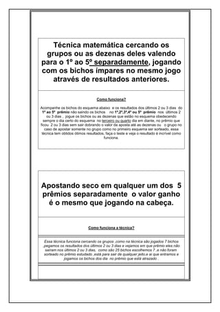 Técnica matemática cercando os
grupos ou as dezenas deles valendo
para o 1º ao 5º separadamente, jogando
com os bichos ímpares no mesmo jogo
através de resultados anteriores.
Como funciona?
Acompanhe os bichos do esquema abaixo e os resultados dos últimos 2 ou 3 dias do
1º ao 5º prêmio não saindo os bichos no 1º,2º,3º,4º ou 5º prêmio nos últimos 2
ou 3 dias , jogue os bichos ou as dezenas que estão no esquema obedecendo
sempre o dia certo do esquema no terceiro ou quarto dia em diante, no prêmio que
ficou 2 ou 3 dias sem sair dobrando o valor da aposta até as dezenas ou o grupo no
caso de apostar somente no grupo como no primeiro esquema ser sorteado, essa
técnica tem obtidos ótimos resultados, faça o teste e veja o resultado é incrível como
funciona.
Apostando seco em qualquer um dos 5
prêmios separadamente o valor ganho
é o mesmo que jogando na cabeça.
Como funciona a técnica?
Essa técnica funciona cercando os grupos ,como na técnica são jogados 7 bichos
,pegamos os resultados dos últimos 2 ou 3 dias e vejamos em que prêmio eles não
saíram nos últimos 2 ou 3 dias, como são 25 bichos escolhemos 7 ,e não foram
sorteado no prêmio estudado ,está para sair de qualquer jeito,e ai que entramos e
jogamos os bichos dos dia no prêmio que está atrazado .
 