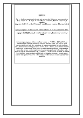 EXEMPLO
Dia 1 e dia 2 ,no segundo prêmio não saiu nenhum dos bichos nos seus respectivos
Jogo pro dia 01 ( 21 tigre, 23 urso, 25vaca, 1avestruz, 3 cabra, 5cachorro, 7
carneiro)
Jogo pro dia 02 ( 19 pavão, 21 touro ,23 urso,25 vaca,1 avestruz ,3 burro ,9cobra)
Agora jogue para o dia 3 no segundo prêmio os bichos do dia 3 ou as dezenas deles.
Jogo pro dia 03 ( 23 urso ,25 vaca,1avestruz, 3 burro, 5 cachorro,7 carneiro,9
cobra)
Comece jogando pouco dinheiro pra fazer o teste na PT, PTN e CORUJINHA por
isso e indicado começa jogando 50 centavos em cada que é =R$ 3,50 se você
ganhar na primeira tudo bem pode jogar de novo o mesmo valor ou mais você que
sabe, mais repita o mesmo jogo do dia pra não muda a técnica, pode não sair mais no
mesmo dia varia muito as vezes sai os bichos do esquema nas três extrações e as
vezes não, se você perder no primeiro ai aumenta a aposta pra 1,00 real em cada
bicho no jogo da tarde chamado PTN. Que seria = 7,00 REAIS SE NÃO SAI NENHUM
DOS BICHOS joga na corujinha 2,00 reais em cada bicho que e = 14 reais assim
quando você ganhar recuperou o dinheiro que você investiu e ainda recupera o valor
apostado.
 