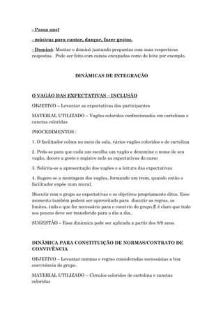 - Passa anel
- músicas para cantar, dançar, fazer gestos.
- Dominó: Montar o dominó juntando perguntas com suas respectivas
respostas. Pode ser feito com caixas encapadas como de leite por exemplo.
DINÂMICAS DE INTEGRAÇÃO
O VAGÃO DAS EXPECTATIVAS – INCLUSÃO
OBJETIVO – Levantar as expectativas dos participantes
MATERIAL UTILIZADO – Vagões coloridos confeccionados em cartolinas e
canetas coloridas
PROCEDIMENTOS :
1. O facilitador coloca no meio da sala, vários vagões coloridos e de cartolina
2. Pede-se para que cada um escolha um vagão e denomine o nome de seu
vagão, decore a gosto e registre nele as expectativas do curso
3. Solicita-se a apresentação dos vagões e a leitura das expectativas.
4. Sugere-se a montagem dos vagões, formando um trem, quando então o
facilitador expõe num mural.
Discutir com o grupo as expectativas e os objetivos propriamente ditos. Esse
momento também poderá ser aproveitado para discutir as regras, os
limites, tudo o que for necessário para o convívio do grupo.E é claro que tudo
aos poucos deve ser transferido para o dia a dia..
SUGESTÃO – Essa dinâmica pode ser aplicada a partir dos 8/9 anos.
DINÂMICA PARA CONSTITUIÇÃO DE NORMAS/CONTRATO DE
CONVIVÊNCIA
OBJETIVO – Levantar normas e regras consideradas necessárias a boa
convivência do grupo.
MATERIAL UTILIZADO – Círculos coloridos de cartolina e canetas
coloridas
 