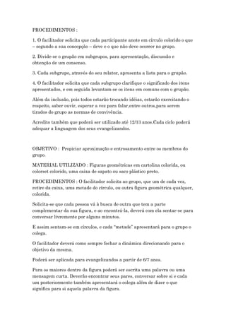 PROCEDIMENTOS :
1. O facilitador solicita que cada participante anote em círculo colorido o que
– segundo a sua concepção – deve e o que não deve ocorrer no grupo.
2. Divide-se o grupão em subgrupos, para apresentação, discussão e
obtenção de um consenso.
3. Cada subgrupo, através do seu relator, apresenta a lista para o grupão.
4. O facilitador solicita que cada subgrupo clarifique o significado dos itens
apresentados, e em seguida levantam-se os itens em comuns com o grupão.
Além da inclusão, pois todos estarão trocando idéias, estarão exercitando o
respeito, saber ouvir, esperar a vez para falar,entre outros,para serem
tirados do grupo as normas de convivência.
Acredito também que poderá ser utilizado até 12/13 anos.Cada ciclo poderá
adequar a linguagem dos seus evangelizandos.
OBJETIVO : Propiciar aproximação e entrosamento entre os membros do
grupo.
MATERIAL UTILIZADO : Figuras geométricas em cartolina colorida, ou
colorset colorido, uma caixa de sapato ou saco plástico preto.
PROCEDIMENTOS : O facilitador solicita ao grupo, que um de cada vez,
retire da caixa, uma metade do círculo, ou outra figura geométrica qualquer,
colorida.
Solicita-se que cada pessoa vá à busca de outra que tem a parte
complementar da sua figura, e ao encontrá-la, deverá com ela sentar-se para
conversar livremente por alguns minutos.
E assim sentam-se em círculos, e cada “metade” apresentará para o grupo o
colega.
O facilitador deverá como sempre fechar a dinâmica direcionando para o
objetivo da mesma.
Poderá ser aplicada para evangelizandos a partir de 6/7 anos.
Para os maiores dentro da figura poderá ser escrita uma palavra ou uma
mensagem curta. Deverão encontrar seus pares, conversar sobre si e cada
um posteriormente também apresentará o colega além de dizer o que
significa para si aquela palavra da figura.
 
