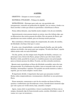 A LENDA
OBJETIVO – Integrar os novos no grupo
MATERIAL UTILIZADO – Pedaços de algodão
ESTRATÉGIAS – Entregar para cada um, um pacotinho não
transparente, contendo um pedacinho de algodão. Ler ou contar a lenda e no
final convidar a todos que abram os pacotinhos e distribuam os flocos.
Numa aldeia distante, uma família muito simples vivia do seu trabalho.
Aparentemente eram pessoas iguais as outras, mas eles tinham algo, que
os diferenciava das outras pessoas da aldeia. Era um pacote de flocos, que
guardavam com muito cuidado, pois era herança muito preciosa.
Eles continham a fórmula mágica da compreensão, da união, do carinho,
da felicidade e da força vital que é o amor.
E assim, com a hospitalidade e amizade daquela família, que não media
esforços em dividir, com quem quer que surgisse, “O calor dos flocos”, aquela
aldeia atraía cada vez mais felicidade.
Um dia, porém, um dos amigos mais chegados da família, começou a se
preocupar com o futuro dos flocos, porque achava que eles iriam acabar.
Resolveu então, guardá-los só para si e também passou essa preocupação
para as demais pessoas da aldeia. E assim, um fato estranho aconteceu.
Quanto mais mantinham os flocos da felicidade escondido, mais eles iam
desaparecendo. E os habitantes da aldeia, iam-se tornando cada vez mais
fechados, intranqüilos e egoístas. Foi quando um ancião mostrou a todos o
segredo, que era muito simples e muito claro:
É importante dividir, é importante doar para que possamos receber!
Então, todos compreenderam e recomeçaram a distribuir os seus preciosos
flocos.
Nesse momento, começaram a cair do céu estrelas em forma de flocos,
quentes e confortantes que fecundavam a terra, fazendo desse momento algo
que vale a pena ser vivido ontem, hoje, amanhã e sempre!
Agora, vamos abrir os pacotinhos e trocar os pedacinhos de flocos com os
amigos, desejando algo de bom,trocando assim, carinho, felicidade e amor. E
vamos ver o que vai acontecer...
 