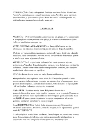 FINALIZAÇÃO – Cada ciclo poderá finalizar conforme fluir a dinâmica e
“sentir” a participação e o envolvimento de todos.Acredito que a partir do
intermediário já possa ser adaptada.Essa dinâmica também poderá ser
utilizada com temas sobre amizade, amor, etc..
O PRESENTE
OBJETIVO – Pode ser utilizada na recepção de um grupo novo, na recepção
e integração de novas pessoas num grupo já existente, ou em temas como
valores, qualidades, amizade etc.
COMO DESENVOLVER A DINÂMICA – As qualidades que serão
abordadas na dinâmica devem ser iguais ao número de participantes.
Poderão ser introduzidas algumas que achar relevantes dentro da situação
escolhida.Pode acontecer da mesma pessoa ser escolhida duas vezes, porém
o ideal é que todos sejam escolhidos.
O PRESENTE – O organizador pode escolher como presente alguma
guloseima, nº igual ao de participantes, para que seja distribuído no final da
dinâmica.Deverá estar embrulhado como presente, atrativo, que desperte
curiosidade e interesse em ganhá-lo.
INÍCIO – Todos devem estar em roda, descontraidamente.
O organizador, com o presente nas mãos diz: Eu queria aproveitar esse
momento, que todos estamos reunidos para presentear e homenagear uma
pessoa muito especial , a quem muito admiro.Pede silêncio e lê o parágrafo
1(E vai lendo a cada nova entrega do presente):
PARABÉNS ! Você tem muita sorte. Foi premiado com este
presente.Somente o amor e não o ódio é capaz de curar o mundo.Observe os
amigos em torno e passe o presente que recebeu para quem você acha mais
ALEGRE. (E assim todos entregam o presente e esperam a leitura do
próximo parágrafo para fazer a nova entrega).
2. ALEGRIA!ALEGRIA! Hoje é festa, pessoas como você transmitem
otimismo e alto astral. Parabéns, com sua alegria passe o presente a quem é
mais INTELIGENTE.
3. A inteligência nos foi dada por Deus. Parabéns por ter encontrado espaço
para demonstrar este talento, pois muitas pessoas são inteligentes e a
sociedade, com seus bloqueios de desigualdade, impede que eles
 
