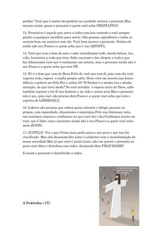 perdoa”.Você que é assim tão perfeito na caridade merece o presente.Mas
mesmo assim, passe o presente a quem você acha PRESTATIVO.
13. Prestativo é aquele que serve a todos com boa vontade e está sempre
pronto a qualquer sacrifício para servir. São pessoas agradáveis e todos se
sentem bem em conviver com ela. Você bem merece o presente. Porém ele
ainda não seu.Passe-o a quem acha que é um ARTISTA.
14. Você que tem o dom da arte e sabe transformar tudo, dando beleza, luz,
vida, harmonia a tudo que toca. Sabe suavizar e dar alegria a tudo o que
faz.Admiramos você que é realmente um artista, mas o presente ainda não é
seu Passe-o a quem acha que tem FÉ.
15. Fé é o dom que vem de Deus.Feliz de você que tem fé, pois com ela você
suporta tudo, espera e confia porque sabe, Deus virá em socorro nas horas
difíceis e poderá ser feliz.Diz o salmo 26 “O Senhor é a minha luz e minha
salvação, de que terei medo?”Se você acredita e espera tanto de Deus, sabe
também esperar e ter fé nos homens e na vida e assim será.Mas o presente
não é seu, pois você não precisa dele.Passe-o a quem você acha que tem o
espírito de LIDERANÇA.
16. Líderes são pessoas que sabem guiar orientar e dirigir pessoas ou
grupos, com capacidade, dinamismo e segurança.Pela sua liderança nata,
nos sentimos seguros e confiantes no que você diz e faz.Confiamos muito em
você, que é líder, mas o presente ainda não é seu.Passe-o a quem você acha
mais JUSTO.
17. JUSTIÇA! Foi o que Cristo mais pediu para o seu povo e por isso foi
crucificado. Mas não desanime.Ser justo é colaborar com a transformação de
nossa sociedade.Mas já que você é muito justo, não vai querer o presente só
para você.Abra e distribua com todos, desejando-lhes FELICIDADE!
E assim o presente é distribuído a todos.
A Pedrinha ( FÉ)
 