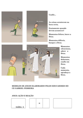 Confie...
As coisas acontecem na
hora certa.
Exatamente quando
devem acontecer!
Momentos felizes, louve a
Deus.
Momentos difíceis,
busque a Deus.
Momentos
silenciosos,
adore a
Deus.
Momentos
dolorosos,
confie em
Deus.
Cada
momento,
agradeça a
Deus.
MODELOS DE JOGOS ELABORADOS PELOS EDUCADORES DO
CE GABRIEL FERREIRA
JOGO: AÇÃO E REAÇÃO
SAÍDA 

 