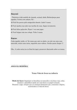 Material:
- Tabuleiro (vide modelo de traçado, acima); dado; Botões/peças para
jogador; Cartas com ordens. Ex.:
1) Você fez preces pelo amiguinho doente. Ande 3 casas.
2) Você ajudou sua mãe nas tarefas de casa. Jogue novamente.
3) Você falou palavrão. Fique 1 vez sem jogar.
4) Você brigou com seu colega. Volte 3 casas.
Regras:
Cada jogador anda o nº de casas que sair no dado e ao cair em uma casa
marcada, retira uma carta, seguindo suas ordens. Ganha quem chegar 1º.
Obs.: A cada carta (ou no final do jogo), promover discussão sobre os temas.
JOGO DA MEMÓRIA
Tema: Vida de Jesus na infância
Modo de fazer: Imprimir os desenhos no tamanho e em duas vias, colar,
recortar e plastificar (pode ser com durex ou papel contact).
Durante o jogo, sempre que as crianças formarem par, comentar a figura,
associando-a à vida de Jesus.
 